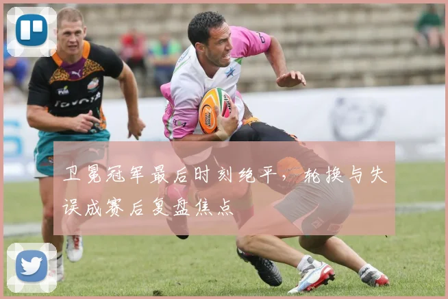 卫冕冠军最后时刻绝平，轮换与失误成赛后复盘焦点 - 搜狐体育