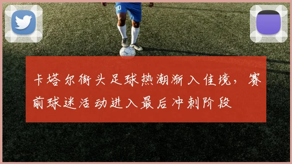 卡塔尔街头足球热潮渐入佳境,赛前球迷活动进入最后冲刺阶段