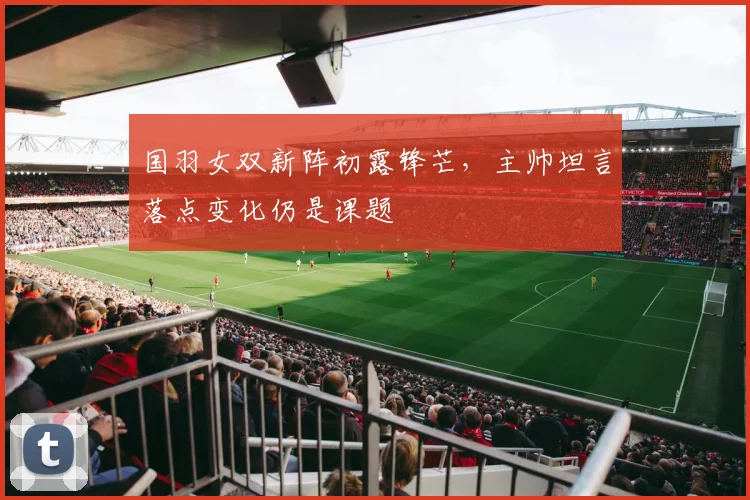 国羽女双新阵初露锋芒，主帅坦言落点变化仍是课题