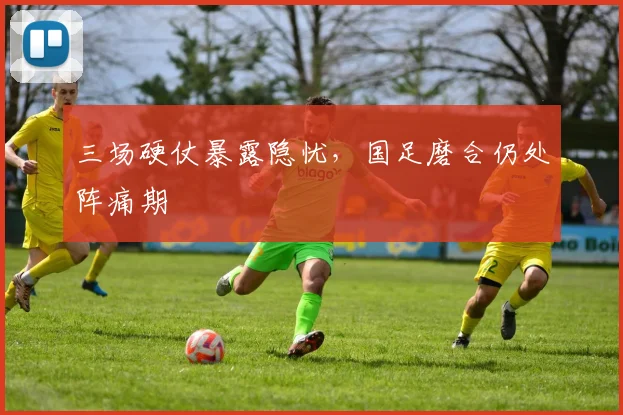 三场硬仗暴露隐忧,国足磨合仍处阵痛期