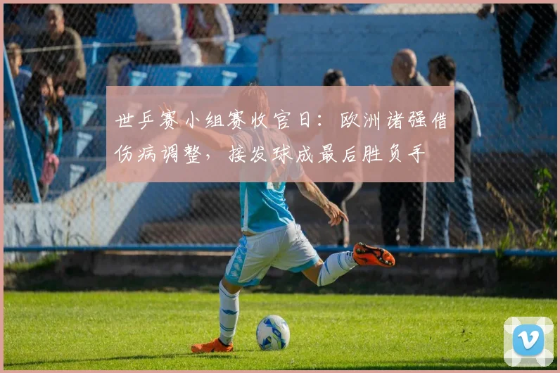 世乒赛小组赛收官日：欧洲诸强借伤病调整，接发球成最后胜负手