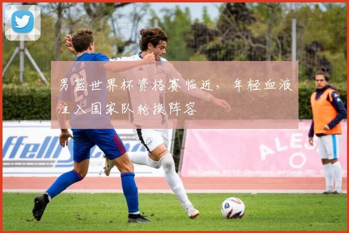 男篮世界杯资格赛临近,年轻血液注入国家队轮换阵容