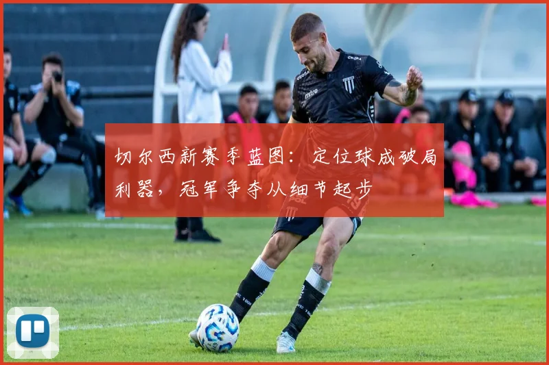 切尔西新赛季蓝图：定位球成破局利器，冠军争夺从细节起步 - 搜狐体育