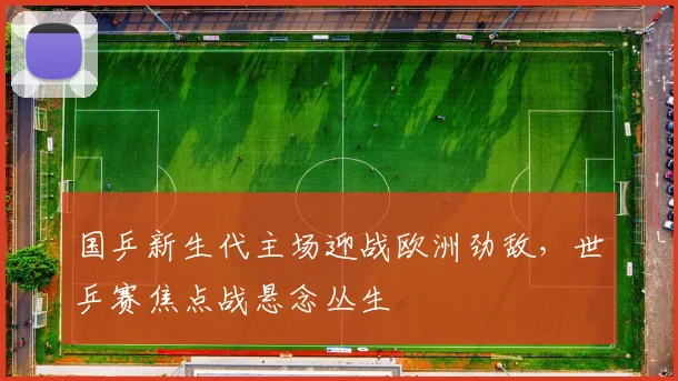 国乒新生代主场迎战欧洲劲敌，世乒赛焦点战悬念丛生 - 搜狐体育