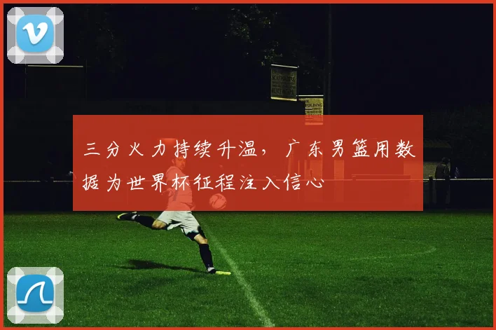 三分火力持续升温，广东男篮用数据为世界杯征程注入信心