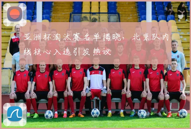 亚洲杯淘汰赛名单揭晓,北京队内线核心入选引发热议