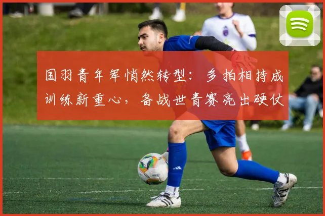国羽青年军悄然转型：多拍相持成训练新重心，备战世青赛亮出硬仗姿态 - 搜狐体育