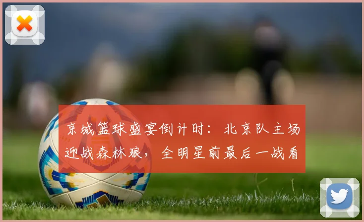 京城篮球盛宴倒计时:北京队主场迎战森林狼,全明星前最后一战看点十足