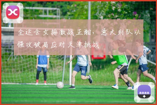 全运会女排激战正酣,意大利队以强攻破局应对天津挑战