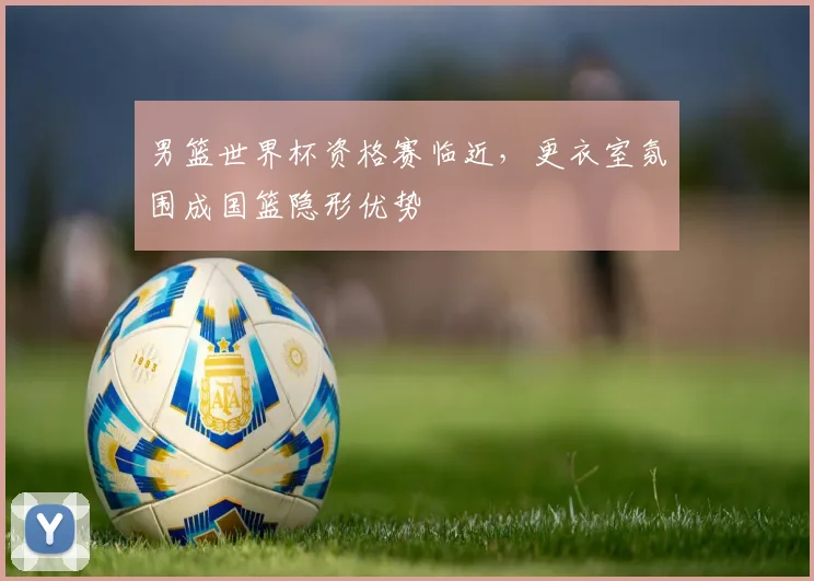 男篮世界杯资格赛临近,更衣室氛围成国篮隐形优势