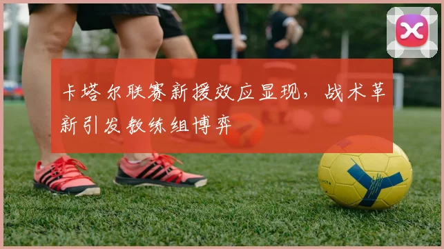 卡塔尔联赛新援效应显现,战术革新引发教练组博弈