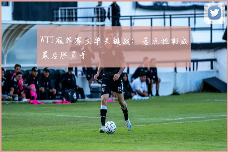 WTT冠军赛女单关键战:落点控制成最后胜负手