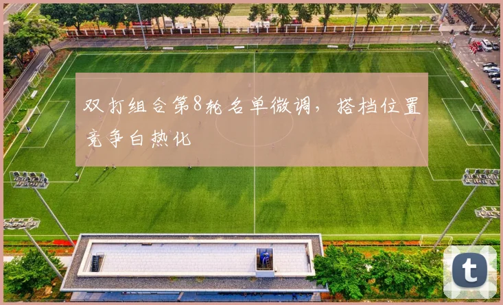双打组合第8轮名单微调,搭档位置竞争白热化