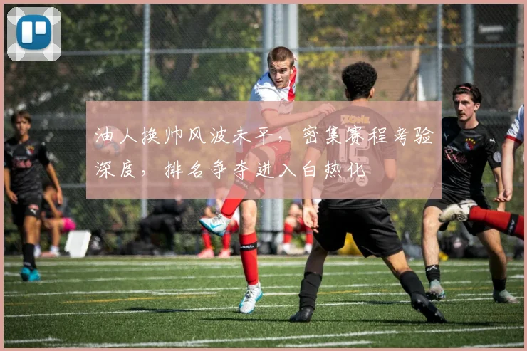 油人换帅风波未平,密集赛程考验深度,排名争夺进入白热化