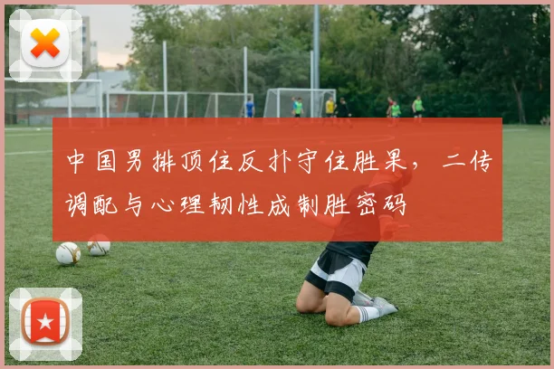 中国男排顶住反扑守住胜果,二传调配与心理韧性成制胜密码