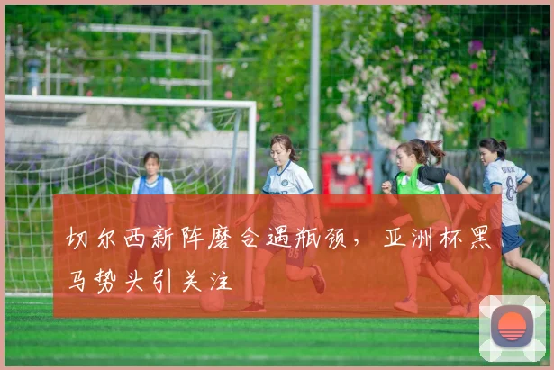 切尔西新阵磨合遇瓶颈，亚洲杯黑马势头引关注 - 搜狐体育