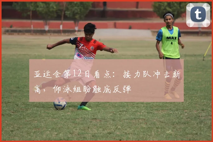 亚运会第12日看点:接力队冲击新高,仰泳组盼触底反弹