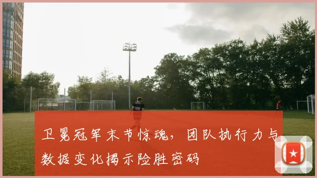 卫冕冠军末节惊魂,团队执行力与数据变化揭示险胜密码