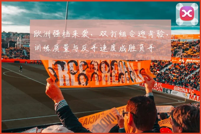 欧洲强档来袭,双打组合迎考验,训练质量与反手速度成胜负手