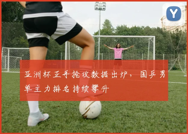 亚洲杯正手抢攻数据出炉,国乒男单主力排名持续攀升