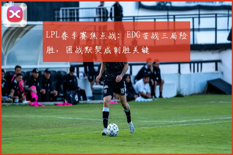 LPL春季赛焦点战:EDG苦战三局险胜,团战默契成制胜关键