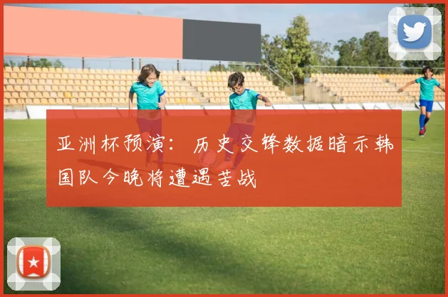 亚洲杯预演:历史交锋数据暗示韩国队今晚将遭遇苦战
