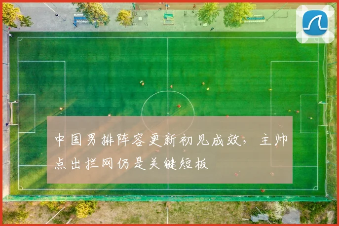 中国男排阵容更新初见成效,主帅点出拦网仍是关键短板
