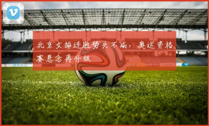 北京女排连胜势头不减,奥运资格赛悬念再升级