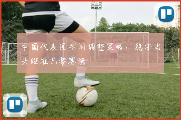 中国代表团冬训调整策略,稳字当头瞄准巴黎赛场