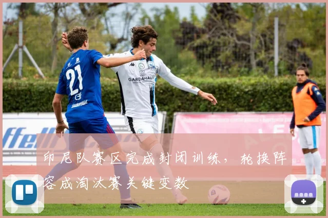 印尼队赛区完成封闭训练，轮换阵容成淘汰赛关键变数