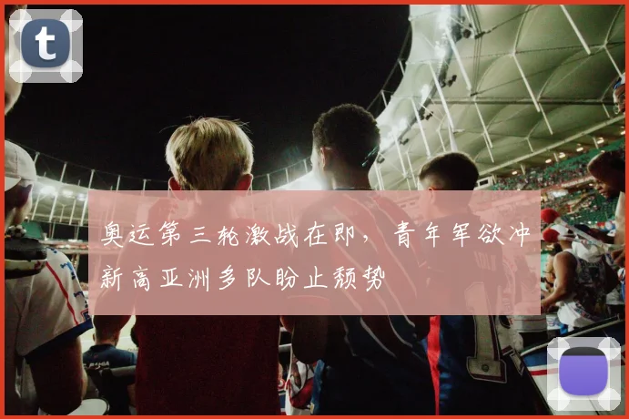 奥运第三轮激战在即，青年军欲冲新高亚洲多队盼止颓势