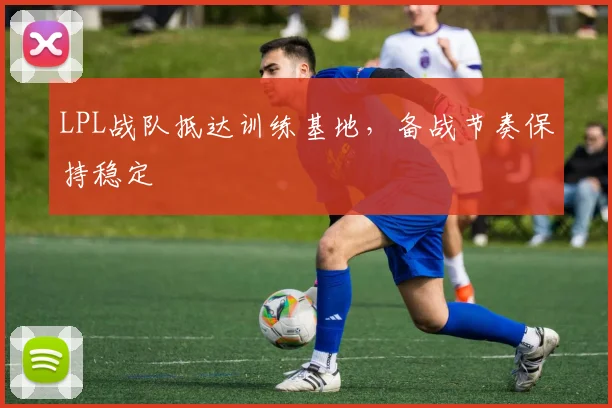 LPL战队抵达训练基地,备战节奏保持稳定