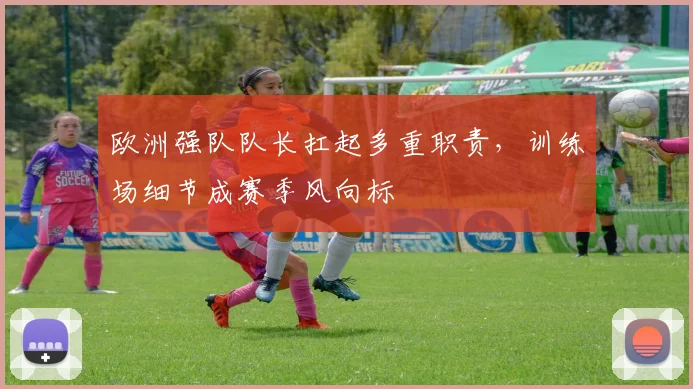 欧洲强队队长扛起多重职责,训练场细节成赛季风向标