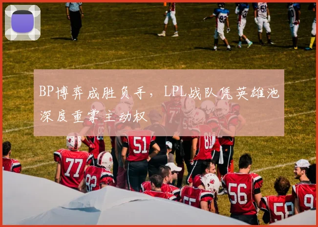 BP博弈成胜负手，LPL战队凭英雄池深度重掌主动权