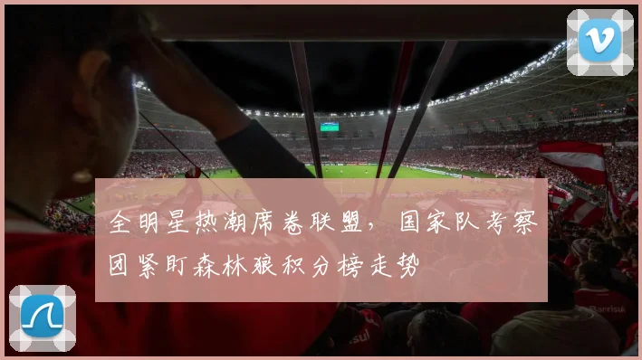 全明星热潮席卷联盟,国家队考察团紧盯森林狼积分榜走势