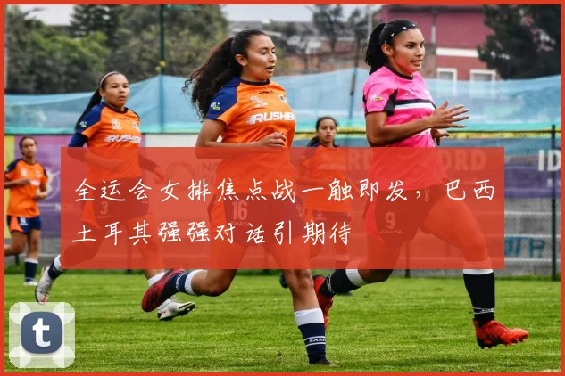全运会女排焦点战一触即发，巴西土耳其强强对话引期待