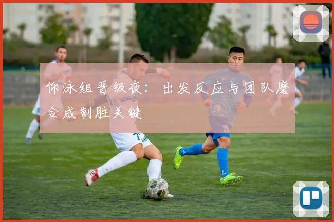 仰泳组晋级夜：出发反应与团队磨合成制胜关键