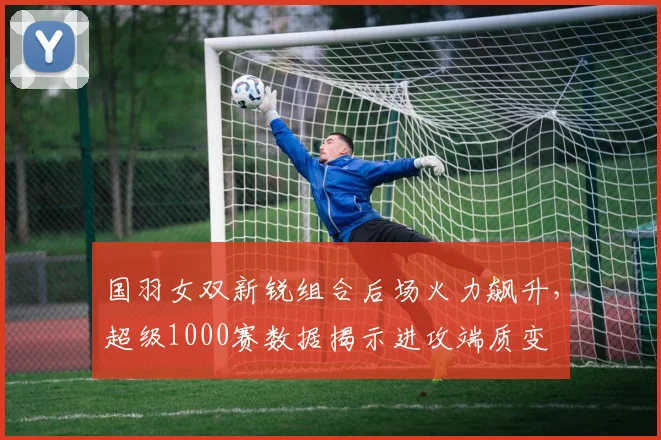 国羽女双新锐组合后场火力飙升，超级1000赛数据揭示进攻端质变 - 搜狐体育