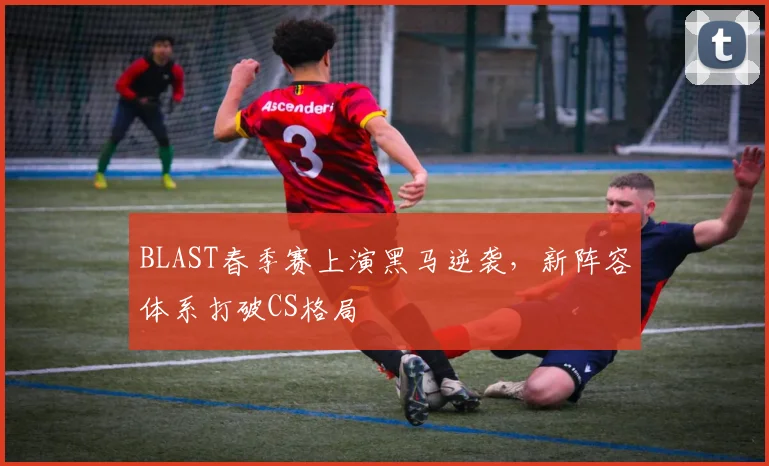 BLAST春季赛上演黑马逆袭,新阵容体系打破CS格局