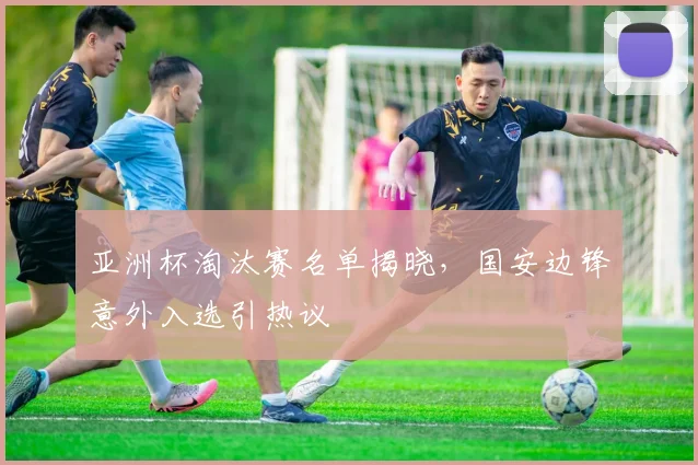 亚洲杯淘汰赛名单揭晓,国安边锋意外入选引热议
