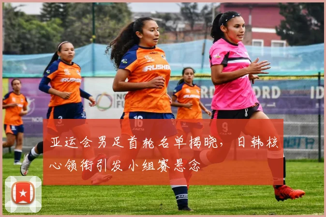 亚运会男足首轮名单揭晓,日韩核心领衔引发小组赛悬念
