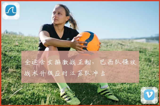 全运会女排激战正酣,巴西队强攻战术升级应对江苏队冲击