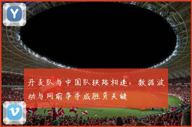 丹麦队与中国队狭路相逢，数据波动与网前争夺成胜负关键