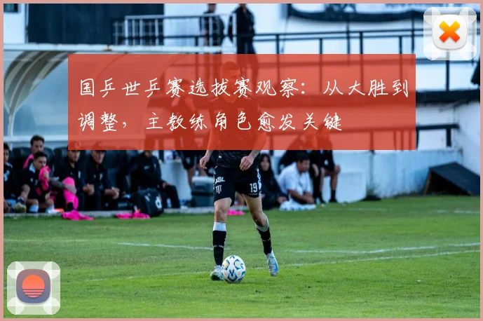 国乒世乒赛选拔赛观察：从大胜到调整，主教练角色愈发关键 - 搜狐体育