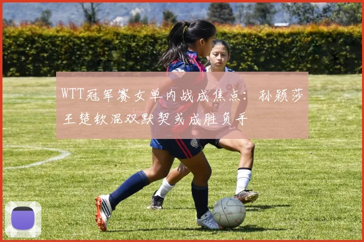 WTT冠军赛女单内战成焦点:孙颖莎王楚钦混双默契或成胜负手