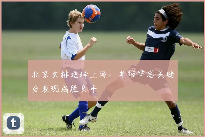 北京女排逆转上海，年轻阵容关键分表现成胜负手 - 搜狐体育