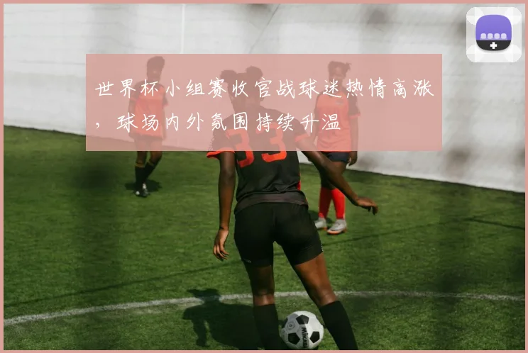 世界杯小组赛收官战球迷热情高涨,球场内外氛围持续升温