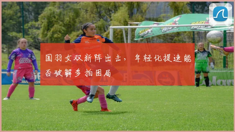 国羽女双新阵出击，年轻化提速能否破解多拍困局
