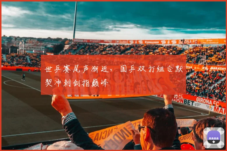 世乒赛尾声渐近,国乒双打组合默契冲刺剑指巅峰