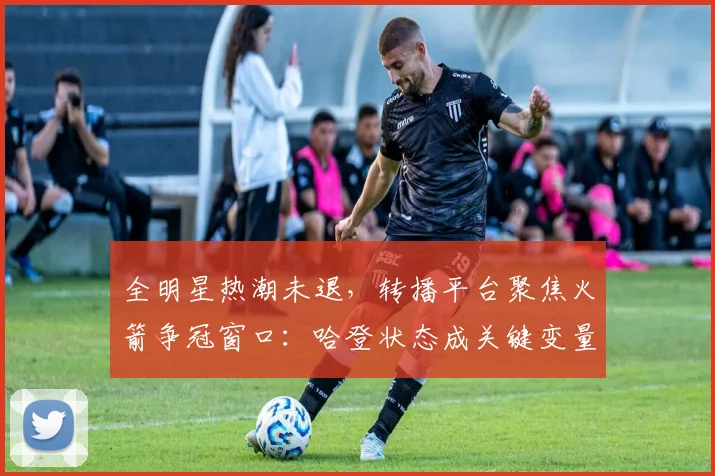 全明星热潮未退,转播平台聚焦火箭争冠窗口:哈登状态成关键变量